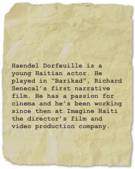 

Haendel Dorfeuille is a young Haitian actor. He played in “Barikad”, Richard Senecal’s first narrative film. He has a passion for cinema and he’s been working since then at Imagine Haiti the director’s film and video production company.