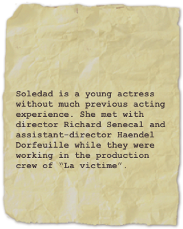 

Soledad is a young actress without much previous acting experience. She met with director Richard Senecal and assistant-director Haendel Dorfeuille while they were working in the production crew of “La victime”.